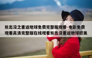 熊出没之重返地球免费完整版观看-电影免费观看高清完整版在线观看熊出没重返地球欧美