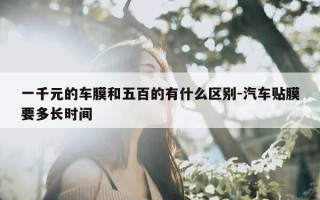 一千元的车膜和五百的有什么区别-汽车贴膜要多长时间