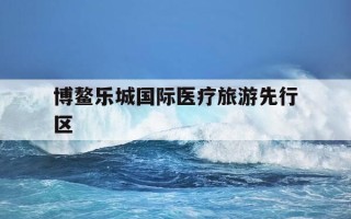 博鳌乐城国际医疗旅游先行区-博鳌乐城国际医疗旅游先行区官网