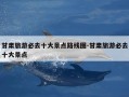 甘肃旅游必去十大景点路线图-甘肃旅游必去十大景点