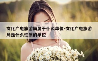 文化广电旅游局属于什么单位-文化广电旅游局是什么性质的单位