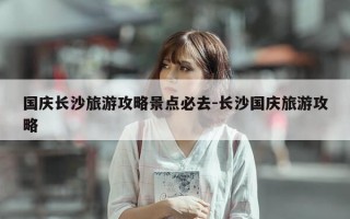 国庆长沙旅游攻略景点必去-长沙国庆旅游攻略