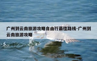 广州到云南旅游攻略自由行最佳路线-广州到云南旅游攻略