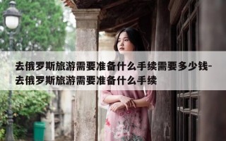 去俄罗斯旅游需要准备什么手续需要多少钱-去俄罗斯旅游需要准备什么手续
