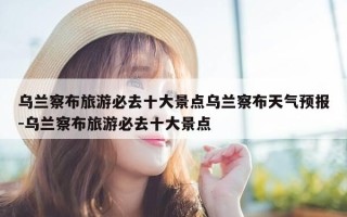 乌兰察布旅游必去十大景点乌兰察布天气预报-乌兰察布旅游必去十大景点