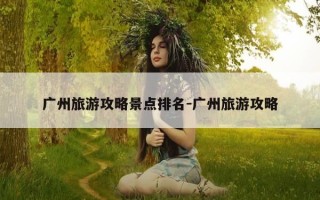广州旅游攻略景点排名-广州旅游攻略