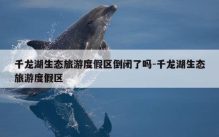 千龙湖生态旅游度假区倒闭了吗-千龙湖生态旅游度假区