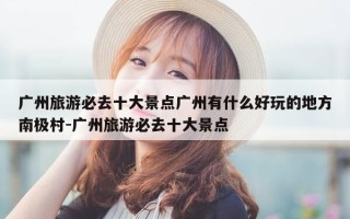 广州旅游必去十大景点广州有什么好玩的地方南极村-广州旅游必去十大景点
