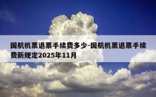国航机票退票手续费多少-国航机票退票手续费新规定2025年11月