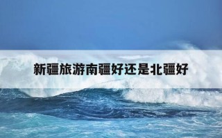 新疆旅游南疆好还是北疆好-新疆旅游 南彊北彊哪个好