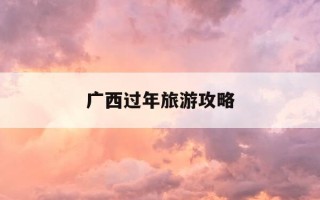 广西过年旅游攻略-广西过年有什么好玩的