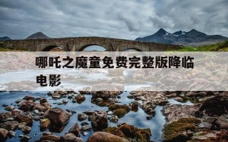 哪吒之魔童免费完整版降临电影-哪吒之魔童降临免费观看完整版高清