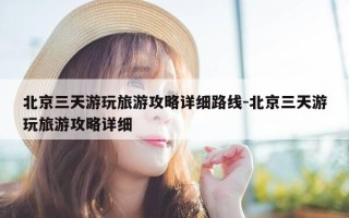 北京三天游玩旅游攻略详细路线-北京三天游玩旅游攻略详细