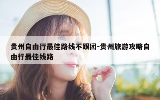 贵州自由行最佳路线不跟团-贵州旅游攻略自由行最佳线路