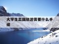 大学生出国旅游需要什么手续-大学生出国旅游需要什么手续呢