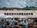 成都旅游住在哪里比较方便-成都旅游住在哪里比较方便又实惠