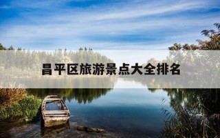昌平区旅游景点大全排名-北京昌平区旅游景点大全排名
