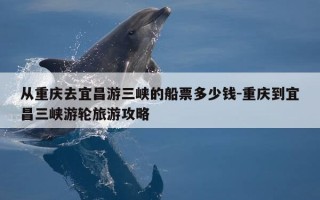 从重庆去宜昌游三峡的船票多少钱-重庆到宜昌三峡游轮旅游攻略