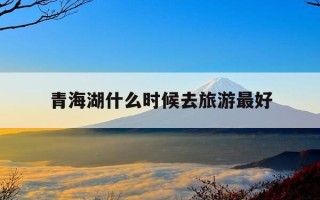 青海湖什么时候去旅游最好-青海湖哪个时候去最佳