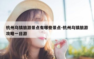 杭州乌镇旅游景点有哪些景点-杭州乌镇旅游攻略一日游