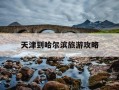 天津到哈尔滨旅游攻略-天津到哈尔滨自驾游沿途景点