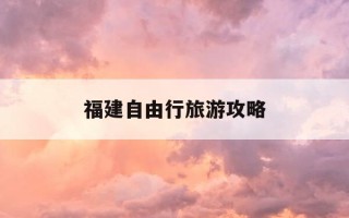 福建自由行旅游攻略-福建自驾游旅游攻略景点必去