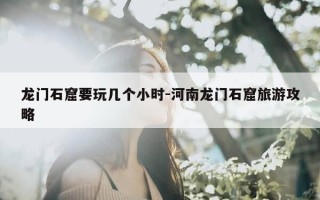 龙门石窟要玩几个小时-河南龙门石窟旅游攻略