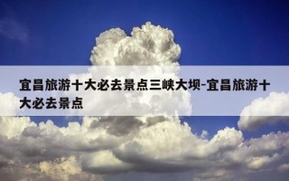 宜昌旅游十大必去景点三峡大坝-宜昌旅游十大必去景点