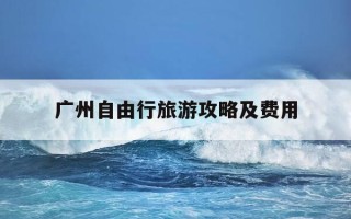 广州自由行旅游攻略及费用-广州旅游自驾游攻略景点必去