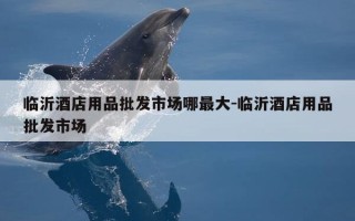 临沂酒店用品批发市场哪最大-临沂酒店用品批发市场