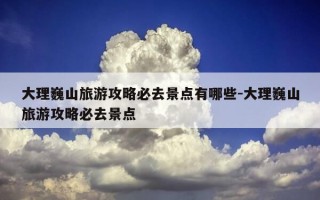 大理巍山旅游攻略必去景点有哪些-大理巍山旅游攻略必去景点