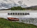 杭州冬天适合旅游吗-杭州冬天适合旅游吗现在