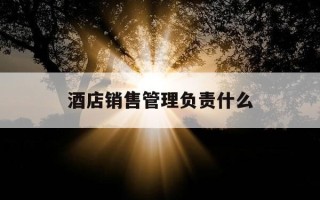 酒店销售管理负责什么-酒店销售管理负责什么工作
