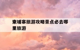柬埔寨旅游攻略景点必去哪里旅游-柬埔寨的旅游景点是什么