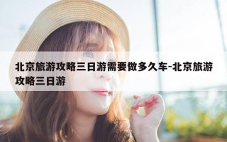北京旅游攻略三日游需要做多久车-北京旅游攻略三日游