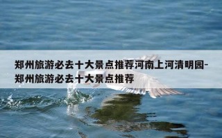 郑州旅游必去十大景点推荐河南上河清明园-郑州旅游必去十大景点推荐