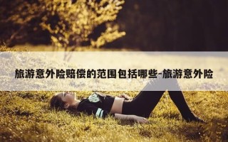 旅游意外险赔偿的范围包括哪些-旅游意外险