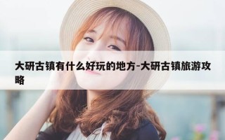 大研古镇有什么好玩的地方-大研古镇旅游攻略