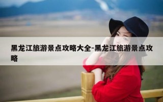 黑龙江旅游景点攻略大全-黑龙江旅游景点攻略
