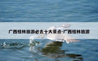广西桂林旅游必去十大景点-广西桂林旅游