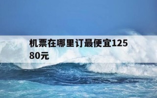 机票在哪里订最便宜12580元-机票哪里订更便宜