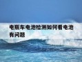 电瓶车电池检测如何看电池有问题-电动车电池怎么检查有没有问题