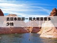 去日本旅游一周大概需要多少钱-去日本旅游一星期要多少钱