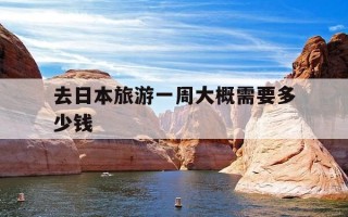 去日本旅游一周大概需要多少钱-去日本旅游一星期要多少钱
