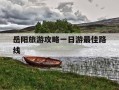 岳阳旅游攻略一日游最佳路线-岳阳旅游攻略一日游最佳路线武汉去岳阳的火车