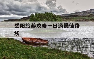 岳阳旅游攻略一日游最佳路线-岳阳旅游攻略一日游最佳路线武汉去岳阳的火车