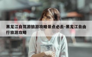 黑龙江自驾游旅游攻略景点必去-黑龙江自由行旅游攻略