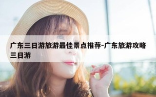 广东三日游旅游最佳景点推荐-广东旅游攻略三日游