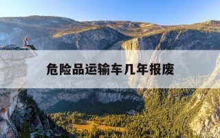 危险品运输车几年报废-危险品运输车几年报废的