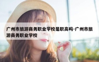 广州市旅游商务职业学校是职高吗-广州市旅游商务职业学校
